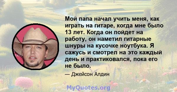 Мой папа начал учить меня, как играть на гитаре, когда мне было 13 лет. Когда он пойдет на работу, он наметил гитарные шнуры на кусочке ноутбука. Я сажусь и смотрел на это каждый день и практиковался, пока его не было.