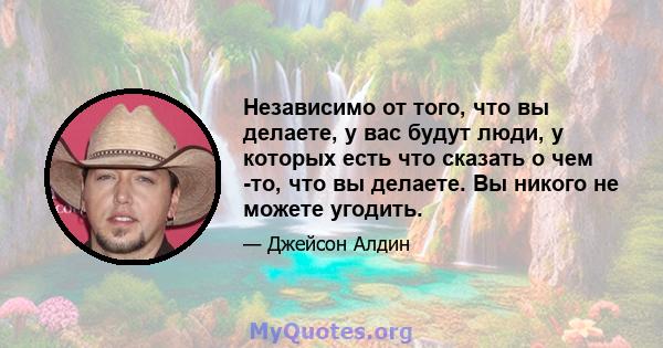 Независимо от того, что вы делаете, у вас будут люди, у которых есть что сказать о чем -то, что вы делаете. Вы никого не можете угодить.