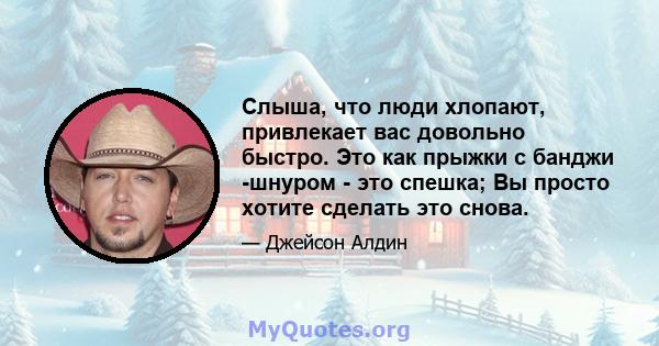 Слыша, что люди хлопают, привлекает вас довольно быстро. Это как прыжки с банджи -шнуром - это спешка; Вы просто хотите сделать это снова.