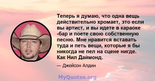 Теперь я думаю, что одна вещь действительно хромает, это если вы артист, и вы идете в караоке -бар и поете свою собственную песню. Мне нравится вставать туда и петь вещи, которые я бы никогда не пел на сцене нигде. Как