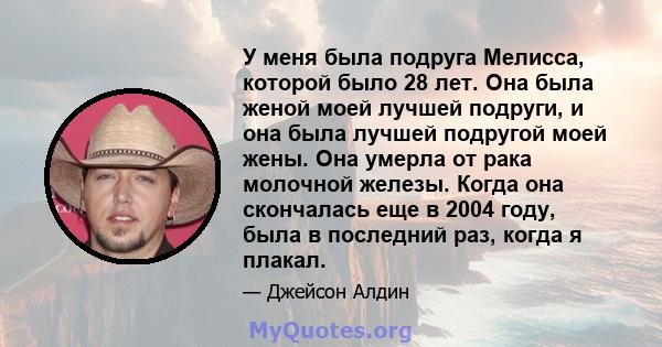 У меня была подруга Мелисса, которой было 28 лет. Она была женой моей лучшей подруги, и она была лучшей подругой моей жены. Она умерла от рака молочной железы. Когда она скончалась еще в 2004 году, была в последний раз, 