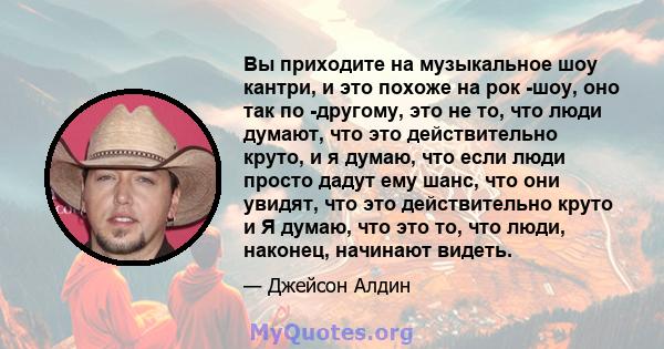 Вы приходите на музыкальное шоу кантри, и это похоже на рок -шоу, оно так по -другому, это не то, что люди думают, что это действительно круто, и я думаю, что если люди просто дадут ему шанс, что они увидят, что это