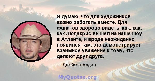 Я думаю, что для художников важно работать вместе. Для фанатов здорово видеть, как, как, как Людакрис вышел на наше шоу в Атланте, и вроде неожиданно появился там, это демонстрирует взаимное уважение к тому, что делают