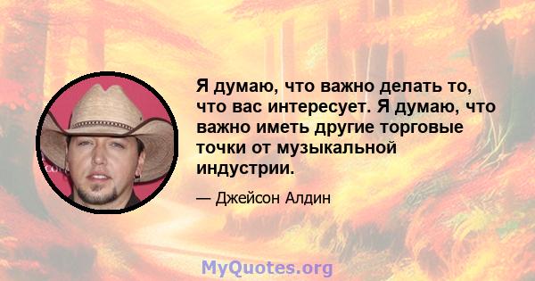 Я думаю, что важно делать то, что вас интересует. Я думаю, что важно иметь другие торговые точки от музыкальной индустрии.