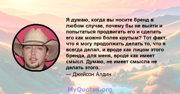 Я думаю, когда вы носите бренд в любом случае, почему бы не выйти и попытаться продвигать его и сделать его как можно более крутым? Тот факт, что я могу продолжать делать то, что я всегда делал, и вроде как лицом этого