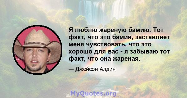 Я люблю жареную бамию. Тот факт, что это бамия, заставляет меня чувствовать, что это хорошо для вас - я забываю тот факт, что она жареная.