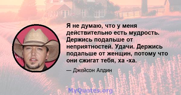 Я не думаю, что у меня действительно есть мудрость. Держись подальше от неприятностей. Удачи. Держись подальше от женщин, потому что они сжигат тебя, ха -ха.