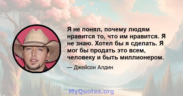 Я не понял, почему людям нравится то, что им нравится. Я не знаю. Хотел бы я сделать. Я мог бы продать это всем, человеку и быть миллионером.