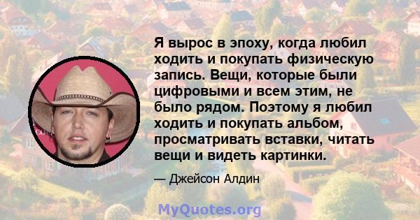 Я вырос в эпоху, когда любил ходить и покупать физическую запись. Вещи, которые были цифровыми и всем этим, не было рядом. Поэтому я любил ходить и покупать альбом, просматривать вставки, читать вещи и видеть картинки.