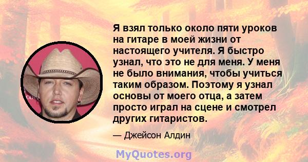 Я взял только около пяти уроков на гитаре в моей жизни от настоящего учителя. Я быстро узнал, что это не для меня. У меня не было внимания, чтобы учиться таким образом. Поэтому я узнал основы от моего отца, а затем