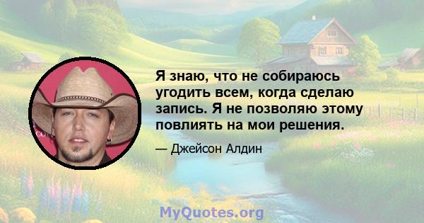 Я знаю, что не собираюсь угодить всем, когда сделаю запись. Я не позволяю этому повлиять на мои решения.