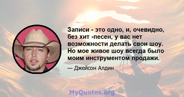 Записи - это одно, и, очевидно, без хит -песен, у вас нет возможности делать свои шоу. Но мое живое шоу всегда было моим инструментом продажи.