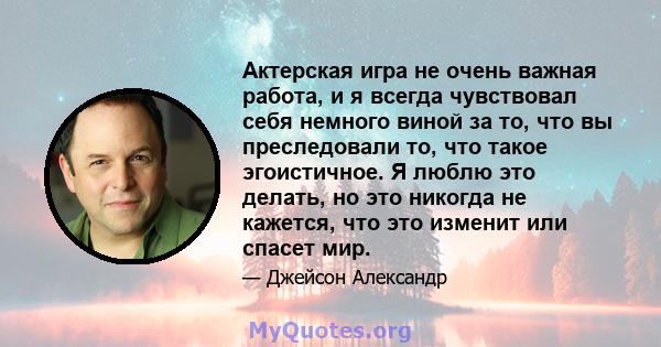 Актерская игра не очень важная работа, и я всегда чувствовал себя немного виной за то, что вы преследовали то, что такое эгоистичное. Я люблю это делать, но это никогда не кажется, что это изменит или спасет мир.