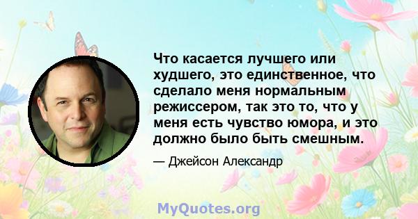 Что касается лучшего или худшего, это единственное, что сделало меня нормальным режиссером, так это то, что у меня есть чувство юмора, и это должно было быть смешным.