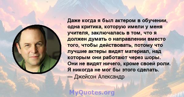 Даже когда я был актером в обучении, одна критика, которую имели у меня учителя, заключалась в том, что я должен думать о направлении вместо того, чтобы действовать, потому что лучшие актеры видят материал, над которым