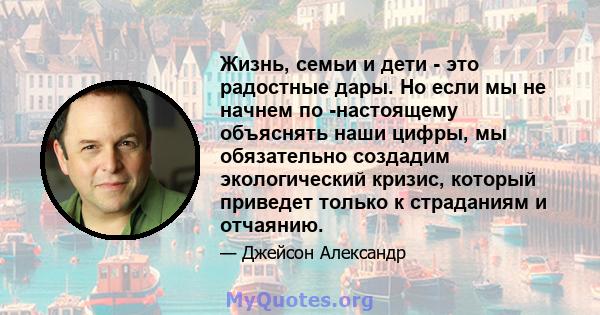 Жизнь, семьи и дети - это радостные дары. Но если мы не начнем по -настоящему объяснять наши цифры, мы обязательно создадим экологический кризис, который приведет только к страданиям и отчаянию.