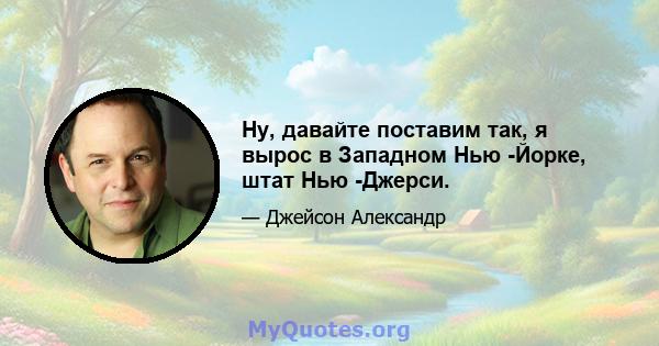 Ну, давайте поставим так, я вырос в Западном Нью -Йорке, штат Нью -Джерси.