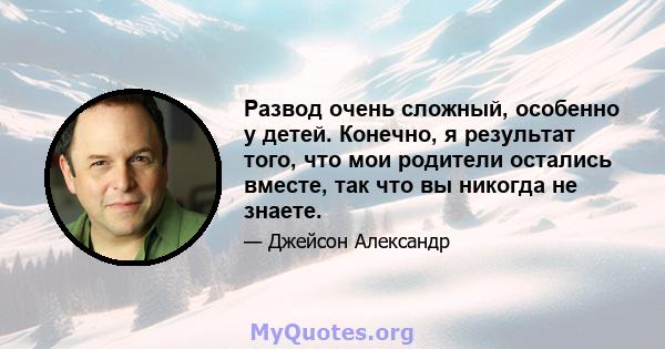 Развод очень сложный, особенно у детей. Конечно, я результат того, что мои родители остались вместе, так что вы никогда не знаете.