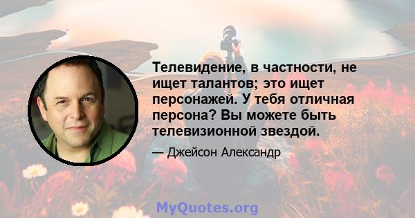 Телевидение, в частности, не ищет талантов; это ищет персонажей. У тебя отличная персона? Вы можете быть телевизионной звездой.