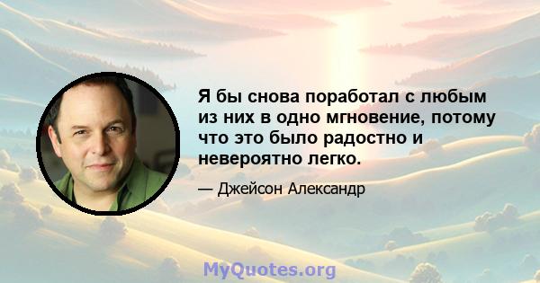 Я бы снова поработал с любым из них в одно мгновение, потому что это было радостно и невероятно легко.