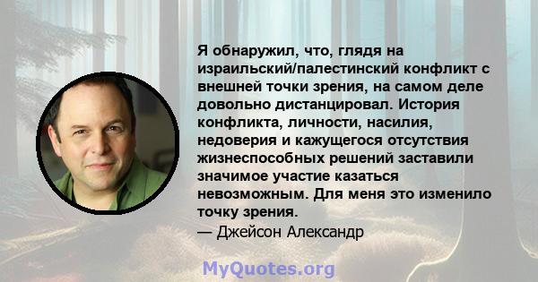 Я обнаружил, что, глядя на израильский/палестинский конфликт с внешней точки зрения, на самом деле довольно дистанцировал. История конфликта, личности, насилия, недоверия и кажущегося отсутствия жизнеспособных решений