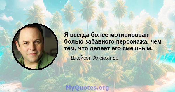 Я всегда более мотивирован болью забавного персонажа, чем тем, что делает его смешным.