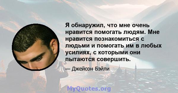 Я обнаружил, что мне очень нравится помогать людям. Мне нравится познакомиться с людьми и помогать им в любых усилиях, с которыми они пытаются совершить.