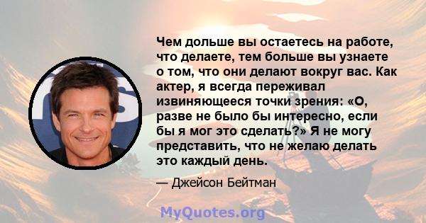 Чем дольше вы остаетесь на работе, что делаете, тем больше вы узнаете о том, что они делают вокруг вас. Как актер, я всегда переживал извиняющееся точки зрения: «О, разве не было бы интересно, если бы я мог это