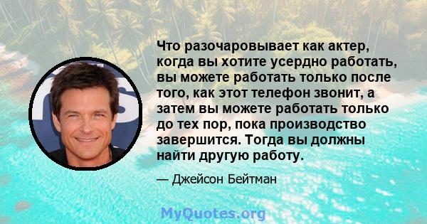 Что разочаровывает как актер, когда вы хотите усердно работать, вы можете работать только после того, как этот телефон звонит, а затем вы можете работать только до тех пор, пока производство завершится. Тогда вы должны