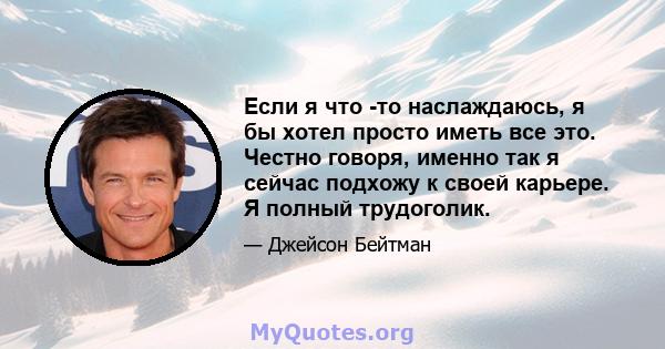 Если я что -то наслаждаюсь, я бы хотел просто иметь все это. Честно говоря, именно так я сейчас подхожу к своей карьере. Я полный трудоголик.