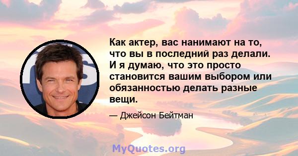 Как актер, вас нанимают на то, что вы в последний раз делали. И я думаю, что это просто становится вашим выбором или обязанностью делать разные вещи.