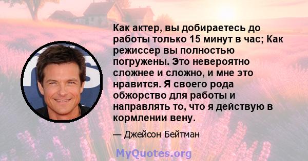 Как актер, вы добираетесь до работы только 15 минут в час; Как режиссер вы полностью погружены. Это невероятно сложнее и сложно, и мне это нравится. Я своего рода обжорство для работы и направлять то, что я действую в