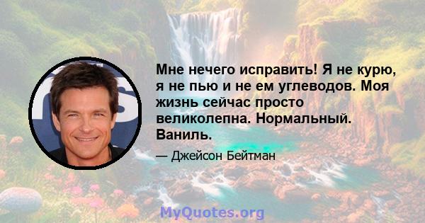 Мне нечего исправить! Я не курю, я не пью и не ем углеводов. Моя жизнь сейчас просто великолепна. Нормальный. Ваниль.