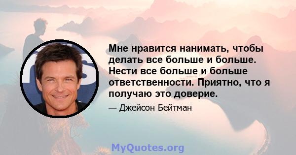 Мне нравится нанимать, чтобы делать все больше и больше. Нести все больше и больше ответственности. Приятно, что я получаю это доверие.