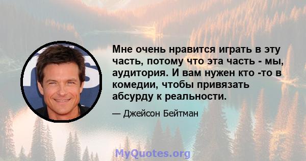 Мне очень нравится играть в эту часть, потому что эта часть - мы, аудитория. И вам нужен кто -то в комедии, чтобы привязать абсурду к реальности.