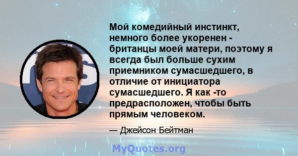 Мой комедийный инстинкт, немного более укоренен - ​​британцы моей матери, поэтому я всегда был больше сухим приемником сумасшедшего, в отличие от инициатора сумасшедшего. Я как -то предрасположен, чтобы быть прямым