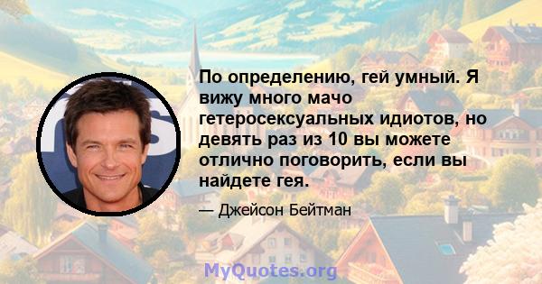 По определению, гей умный. Я вижу много мачо гетеросексуальных идиотов, но девять раз из 10 вы можете отлично поговорить, если вы найдете гея.