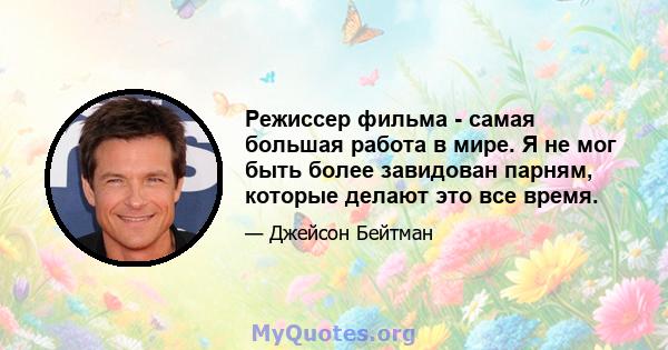 Режиссер фильма - самая большая работа в мире. Я не мог быть более завидован парням, которые делают это все время.