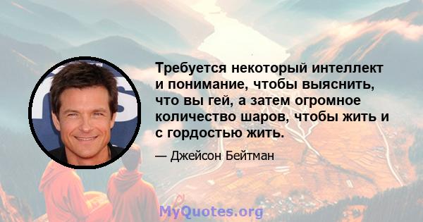 Требуется некоторый интеллект и понимание, чтобы выяснить, что вы гей, а затем огромное количество шаров, чтобы жить и с гордостью жить.