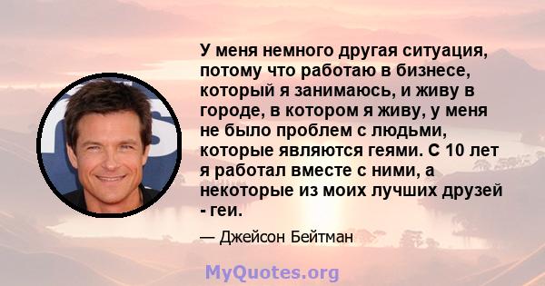 У меня немного другая ситуация, потому что работаю в бизнесе, который я занимаюсь, и живу в городе, в котором я живу, у меня не было проблем с людьми, которые являются геями. С 10 лет я работал вместе с ними, а