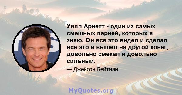 Уилл Арнетт - один из самых смешных парней, которых я знаю. Он все это видел и сделал все это и вышел на другой конец довольно смекал и довольно сильный.