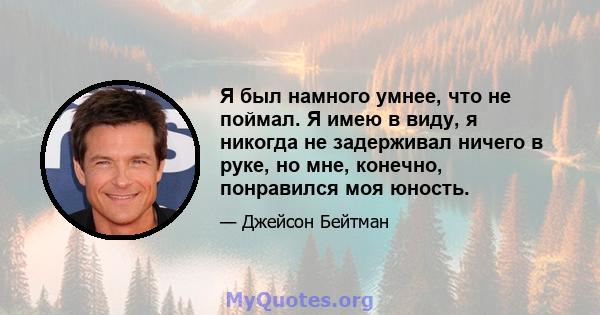 Я был намного умнее, что не поймал. Я имею в виду, я никогда не задерживал ничего в руке, но мне, конечно, понравился моя юность.