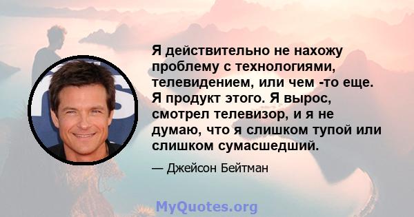 Я действительно не нахожу проблему с технологиями, телевидением, или чем -то еще. Я продукт этого. Я вырос, смотрел телевизор, и я не думаю, что я слишком тупой или слишком сумасшедший.