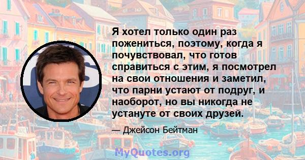 Я хотел только один раз пожениться, поэтому, когда я почувствовал, что готов справиться с этим, я посмотрел на свои отношения и заметил, что парни устают от подруг, и наоборот, но вы никогда не устануте от своих друзей.