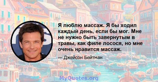 Я люблю массаж. Я бы ходил каждый день, если бы мог. Мне не нужно быть завернутым в травы, как филе лосося, но мне очень нравится массаж.