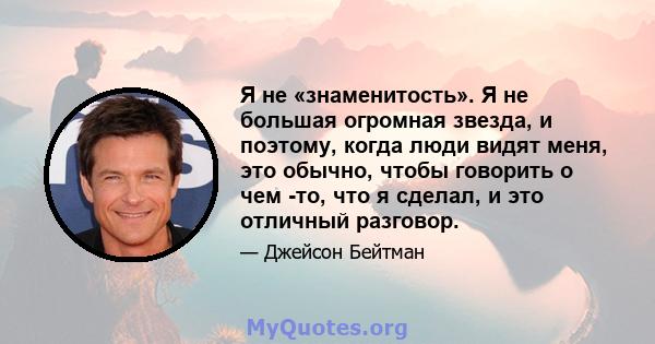 Я не «знаменитость». Я не большая огромная звезда, и поэтому, когда люди видят меня, это обычно, чтобы говорить о чем -то, что я сделал, и это отличный разговор.