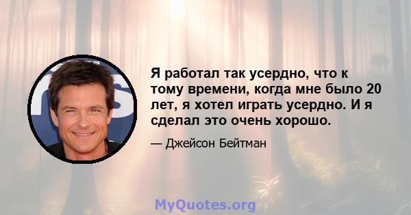 Я работал так усердно, что к тому времени, когда мне было 20 лет, я хотел играть усердно. И я сделал это очень хорошо.