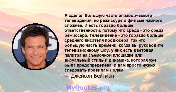 Я сделал большую часть эпизодического телевидения, но режиссуре о фильме намного сложнее. И есть гораздо больше ответственности, потому что среда - это среда режиссера. Телевидение - это гораздо больше среднего писателя 