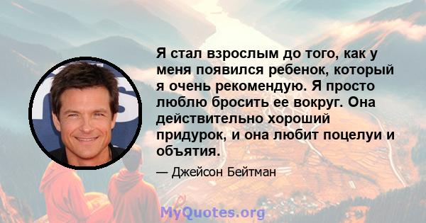 Я стал взрослым до того, как у меня появился ребенок, который я очень рекомендую. Я просто люблю бросить ее вокруг. Она действительно хороший придурок, и она любит поцелуи и объятия.