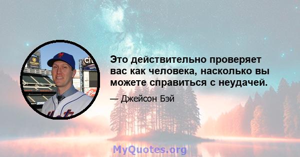 Это действительно проверяет вас как человека, насколько вы можете справиться с неудачей.